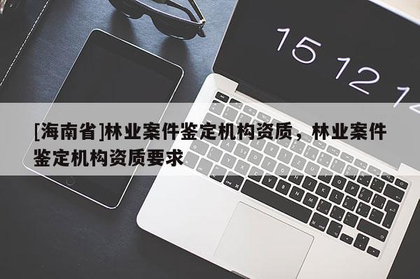 [海南省]林業(yè)案件鑒定機構(gòu)資質(zhì)，林業(yè)案件鑒定機構(gòu)資質(zhì)要求