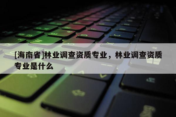 [海南省]林業(yè)調查資質專業(yè)，林業(yè)調查資質專業(yè)是什么