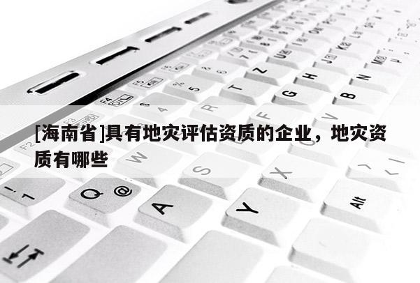 [海南省]具有地災(zāi)評估資質(zhì)的企業(yè)，地災(zāi)資質(zhì)有哪些