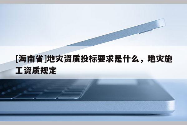 [海南省]地災(zāi)資質(zhì)投標(biāo)要求是什么，地災(zāi)施工資質(zhì)規(guī)定