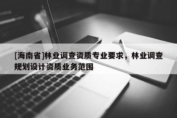 [海南省]林業(yè)調(diào)查資質(zhì)專業(yè)要求，林業(yè)調(diào)查規(guī)劃設(shè)計(jì)資質(zhì)業(yè)務(wù)范圍