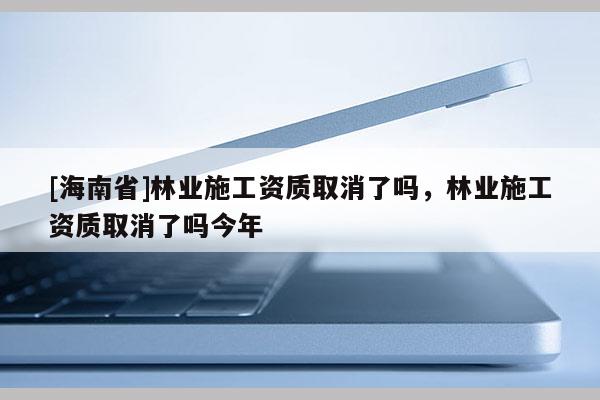 [海南省]林業(yè)施工資質(zhì)取消了嗎，林業(yè)施工資質(zhì)取消了嗎今年