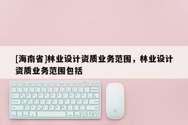 [海南省]林業(yè)設(shè)計資質(zhì)業(yè)務(wù)范圍，林業(yè)設(shè)計資質(zhì)業(yè)務(wù)范圍包括