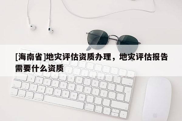 [海南省]地災評估資質辦理，地災評估報告需要什么資質