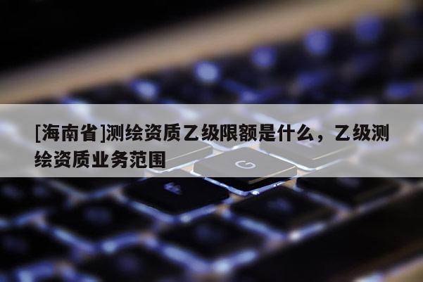 [海南省]測繪資質(zhì)乙級限額是什么，乙級測繪資質(zhì)業(yè)務(wù)范圍