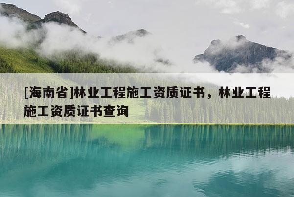 [海南省]林業(yè)工程施工資質(zhì)證書，林業(yè)工程施工資質(zhì)證書查詢