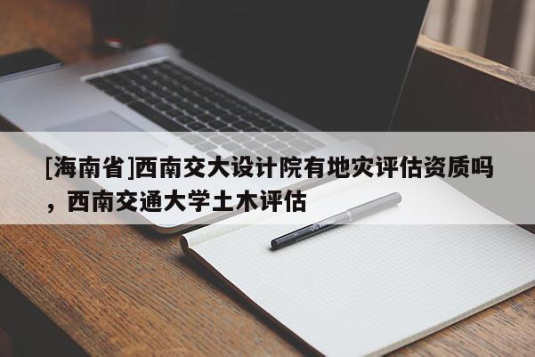 [海南省]西南交大設計院有地災評估資質嗎，西南交通大學土木評估