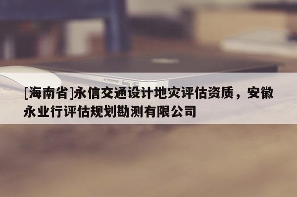 [海南省]永信交通設(shè)計地災(zāi)評估資質(zhì)，安徽永業(yè)行評估規(guī)劃勘測有限公司