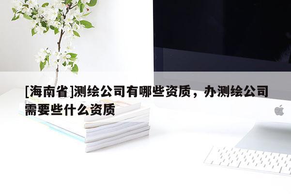 [海南省]測繪公司有哪些資質(zhì)，辦測繪公司需要些什么資質(zhì)