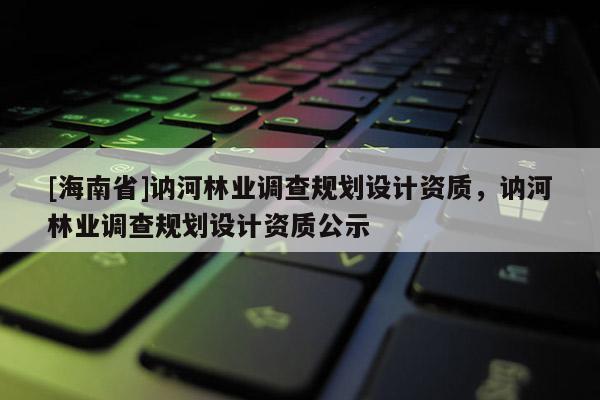 [海南省]訥河林業(yè)調(diào)查規(guī)劃設(shè)計(jì)資質(zhì)，訥河林業(yè)調(diào)查規(guī)劃設(shè)計(jì)資質(zhì)公示