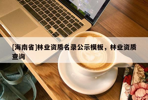 [海南省]林業(yè)資質(zhì)名錄公示模板，林業(yè)資質(zhì)查詢