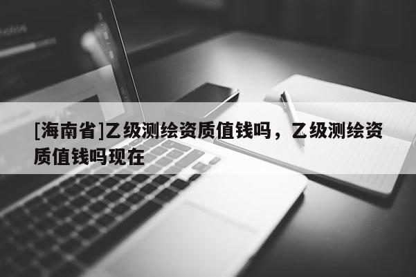 [海南省]乙級(jí)測(cè)繪資質(zhì)值錢嗎，乙級(jí)測(cè)繪資質(zhì)值錢嗎現(xiàn)在