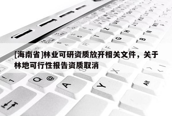 [海南省]林業(yè)可研資質(zhì)放開相關(guān)文件，關(guān)于林地可行性報告資質(zhì)取消