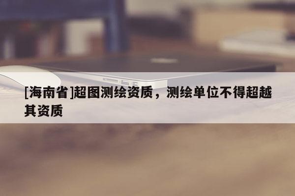 [海南省]超圖測(cè)繪資質(zhì)，測(cè)繪單位不得超越其資質(zhì)