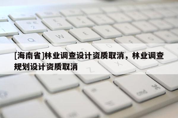 [海南省]林業(yè)調(diào)查設(shè)計(jì)資質(zhì)取消，林業(yè)調(diào)查規(guī)劃設(shè)計(jì)資質(zhì)取消