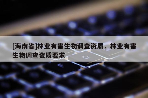 [海南省]林業(yè)有害生物調(diào)查資質(zhì)，林業(yè)有害生物調(diào)查資質(zhì)要求