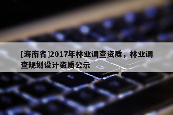 [海南省]2017年林業(yè)調(diào)查資質(zhì)，林業(yè)調(diào)查規(guī)劃設(shè)計(jì)資質(zhì)公示