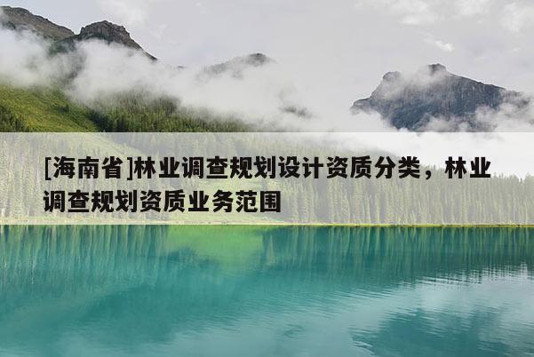 [海南省]林業(yè)調(diào)查規(guī)劃設(shè)計資質(zhì)分類，林業(yè)調(diào)查規(guī)劃資質(zhì)業(yè)務(wù)范圍