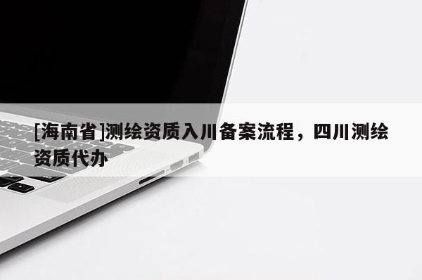 [海南省]測(cè)繪資質(zhì)入川備案流程，四川測(cè)繪資質(zhì)代辦