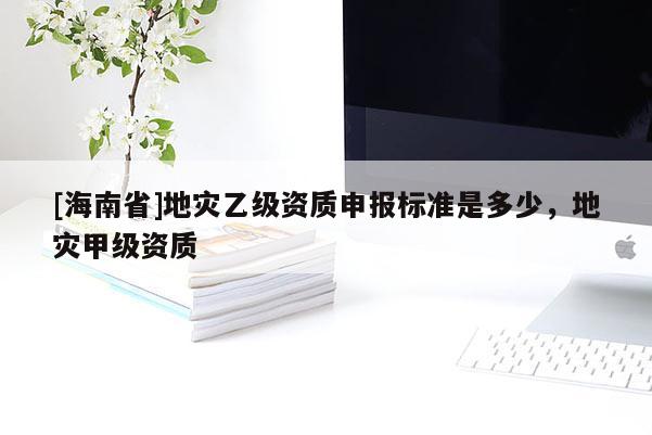 [海南省]地災乙級資質申報標準是多少，地災甲級資質