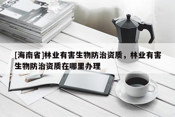 [海南省]林業(yè)有害生物防治資質(zhì)，林業(yè)有害生物防治資質(zhì)在哪里辦理