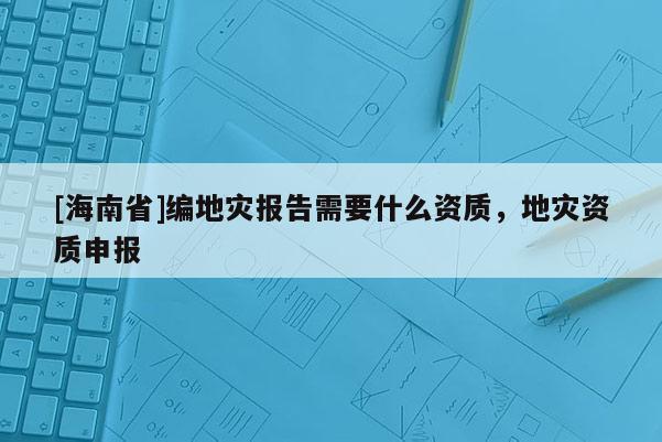 [海南省]編地災(zāi)報(bào)告需要什么資質(zhì)，地災(zāi)資質(zhì)申報(bào)