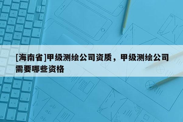 [海南省]甲級(jí)測(cè)繪公司資質(zhì)，甲級(jí)測(cè)繪公司需要哪些資格