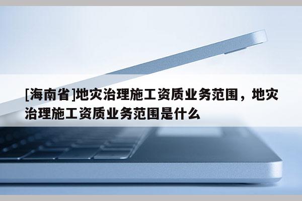 [海南省]地災(zāi)治理施工資質(zhì)業(yè)務(wù)范圍，地災(zāi)治理施工資質(zhì)業(yè)務(wù)范圍是什么