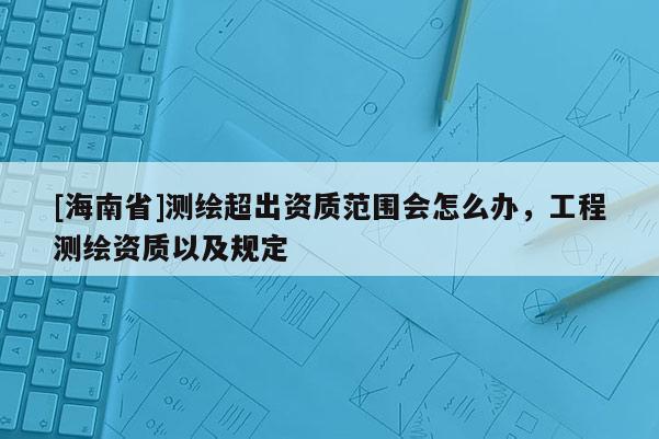 [海南省]測繪超出資質(zhì)范圍會怎么辦，工程測繪資質(zhì)以及規(guī)定