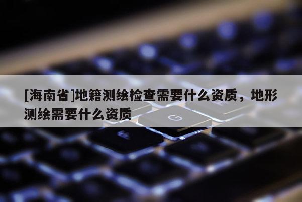 [海南省]地籍測繪檢查需要什么資質(zhì)，地形測繪需要什么資質(zhì)