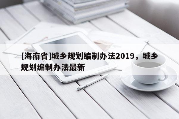 [海南省]城鄉(xiāng)規(guī)劃編制辦法2019，城鄉(xiāng)規(guī)劃編制辦法最新