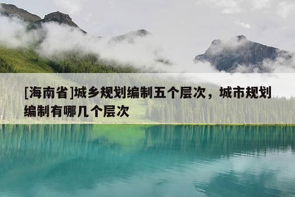 [海南省]城鄉(xiāng)規(guī)劃編制五個(gè)層次，城市規(guī)劃編制有哪幾個(gè)層次