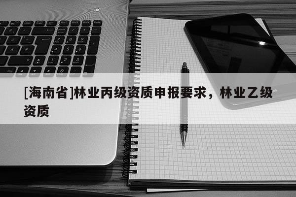 [海南省]林業(yè)丙級資質(zhì)申報(bào)要求，林業(yè)乙級資質(zhì)