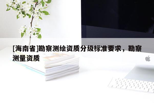 [海南省]勘察測(cè)繪資質(zhì)分級(jí)標(biāo)準(zhǔn)要求，勘察測(cè)量資質(zhì)