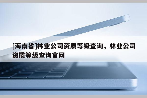[海南省]林業(yè)公司資質(zhì)等級查詢，林業(yè)公司資質(zhì)等級查詢官網(wǎng)