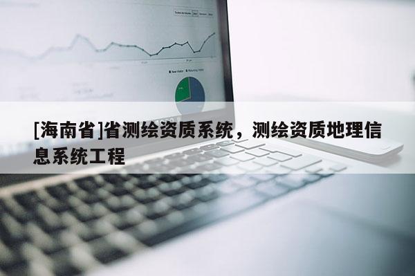 [海南省]省測(cè)繪資質(zhì)系統(tǒng)，測(cè)繪資質(zhì)地理信息系統(tǒng)工程