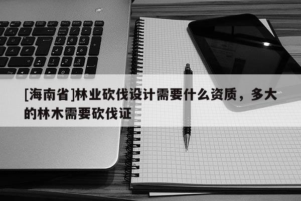 [海南省]林業(yè)砍伐設(shè)計(jì)需要什么資質(zhì)，多大的林木需要砍伐證