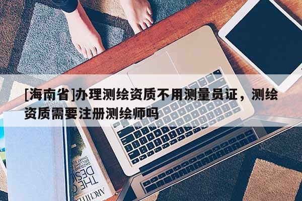 [海南省]辦理測(cè)繪資質(zhì)不用測(cè)量員證，測(cè)繪資質(zhì)需要注冊(cè)測(cè)繪師嗎
