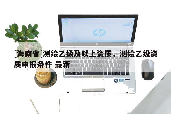 [海南省]測繪乙級及以上資質，測繪乙級資質申報條件 最新