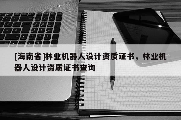 [海南省]林業(yè)機器人設(shè)計資質(zhì)證書，林業(yè)機器人設(shè)計資質(zhì)證書查詢