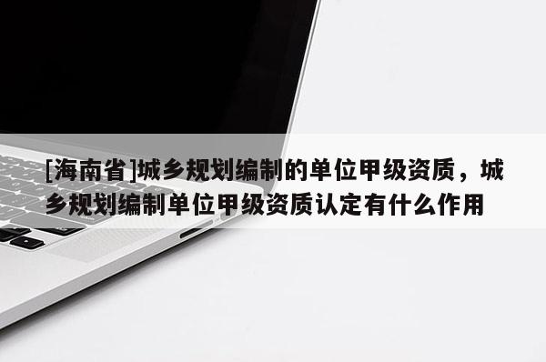 [海南省]城鄉(xiāng)規(guī)劃編制的單位甲級資質(zhì)，城鄉(xiāng)規(guī)劃編制單位甲級資質(zhì)認(rèn)定有什么作用