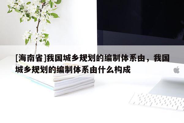 [海南省]我國城鄉(xiāng)規(guī)劃的編制體系由，我國城鄉(xiāng)規(guī)劃的編制體系由什么構(gòu)成