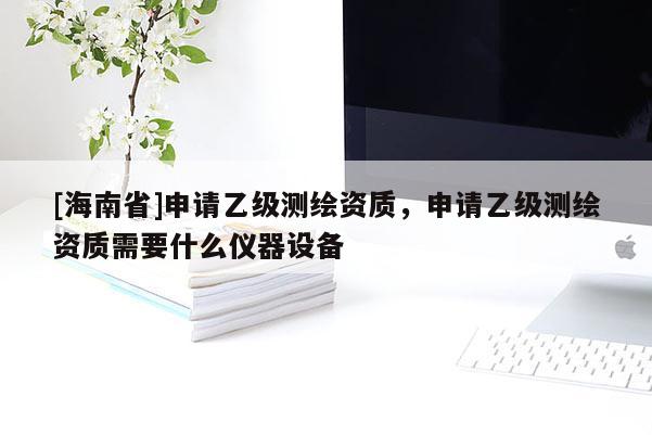 [海南省]申請乙級測繪資質，申請乙級測繪資質需要什么儀器設備