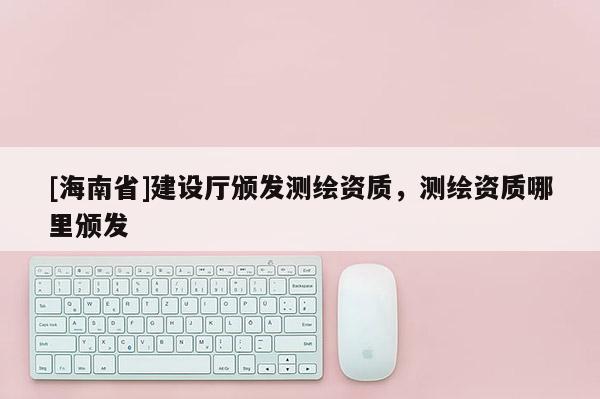 [海南省]建設(shè)廳頒發(fā)測(cè)繪資質(zhì)，測(cè)繪資質(zhì)哪里頒發(fā)