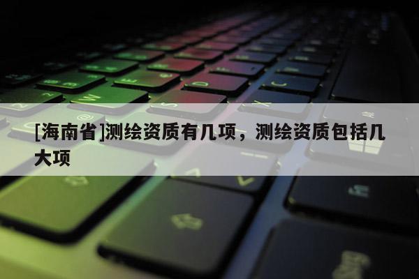 [海南省]測繪資質(zhì)有幾項(xiàng)，測繪資質(zhì)包括幾大項(xiàng)