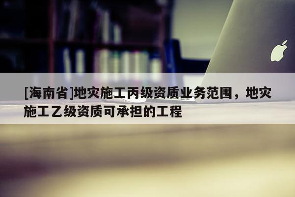 [海南省]地災(zāi)施工丙級(jí)資質(zhì)業(yè)務(wù)范圍，地災(zāi)施工乙級(jí)資質(zhì)可承擔(dān)的工程