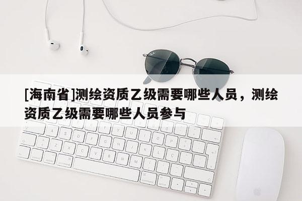 [海南省]測繪資質(zhì)乙級需要哪些人員，測繪資質(zhì)乙級需要哪些人員參與