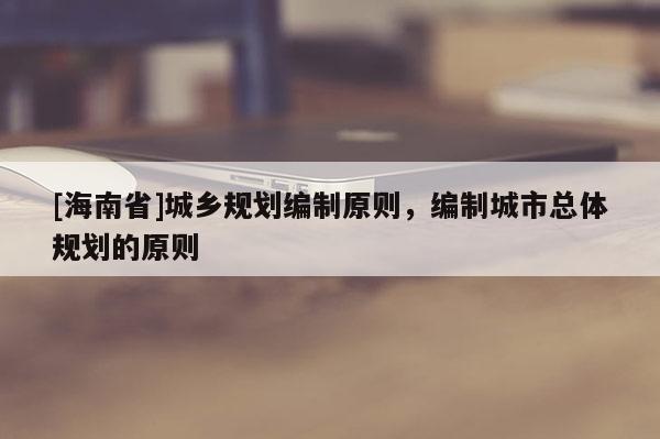 [海南省]城鄉(xiāng)規(guī)劃編制原則，編制城市總體規(guī)劃的原則