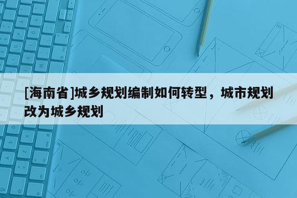 [海南省]城鄉(xiāng)規(guī)劃編制如何轉(zhuǎn)型，城市規(guī)劃改為城鄉(xiāng)規(guī)劃