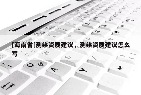 [海南省]測(cè)繪資質(zhì)建議，測(cè)繪資質(zhì)建議怎么寫